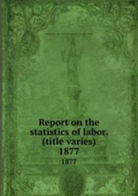 Report on the statistics of labor. (title varies). 1877