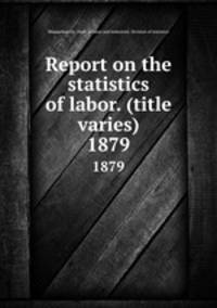 Report on the statistics of labor. (title varies). 1879