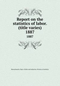 Report on the statistics of labor. (title varies). 1887