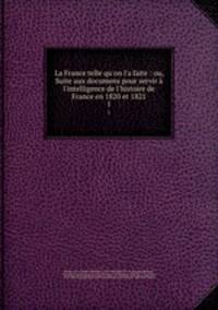 La France telle qu`on l`a faite : ou, Suite aux documens pour servir l`intelligence de l`histoire de France en 1820 et 1821. 1