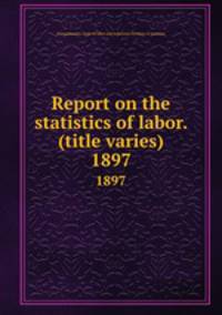 Report on the statistics of labor. (title varies). 1897