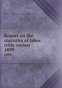 Report on the statistics of labor. (title varies). 1899
