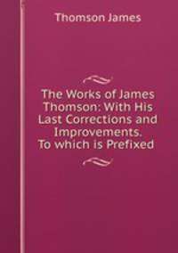 The Works of James Thomson: With His Last Corrections and Improvements. To which is Prefixed .