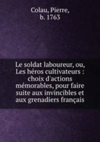 Le soldat laboureur, ou, Les hros cultivateurs : choix d`actions mmorables, pour faire suite aux invincibles et aux grenadiers franais