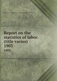 Report on the statistics of labor. (title varies). 1903