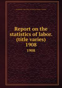 Report on the statistics of labor. (title varies). 1908