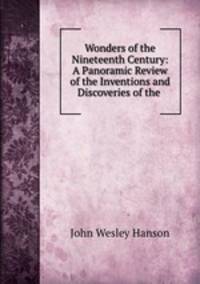 Wonders of the Nineteenth Century: A Panoramic Review of the Inventions and Discoveries of the .