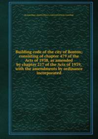 Building code of the city of Boston; consisting of chapter 479 of the Acts of 1938, as amended by chapter 217 of the Acts of 1939, with the amendments by ordinance incorporated