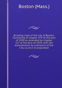 Building code of the city of Boston. Consisting of chapter 479 of the Acts of 1938 as amended by chapter 217 of the Acts of 1939, with the amendments by ordinance of the City council incorporated