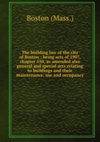 The building law of the city of Boston : being acts of 1907, chapter 550, as amended also general and special acts relating to buildings and their maintenance, use and occupancy