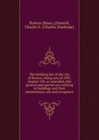 The building law of the city of Boston; being acts of 1907, chapter 550, as amended, also general and special acts relating to buildings and their maintenance, use and occupancy