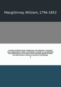 A history of British birds, indigenous and migratory: including their organization, habits, and relation; remarks on classification and nomenclature; an account of the principal organs of birds, and observations relative to practical ornithology . 3