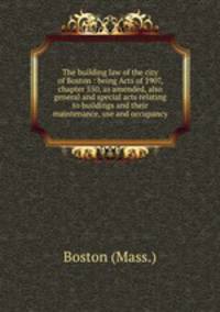 The building law of the city of Boston : being Acts of 1907, chapter 550, as amended, also general and special acts relating to buildings and their maintenance, use and occupancy