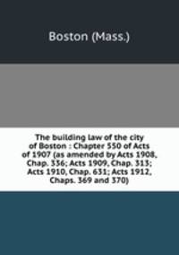 The building law of the city of Boston : Chapter 550 of Acts of 1907 (as amended by Acts 1908, Chap. 336; Acts 1909, Chap. 313; Acts 1910, Chap. 631; Acts 1912, Chaps. 369 and 370)