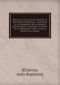 Notice sur la vie et la mort de m. Jean-Gabriel Perboyre : prtre de la Congrgation de la mission Saint-Lazare, martyris en Chone le 11 septembre 1840 : avec le portrait du martyr