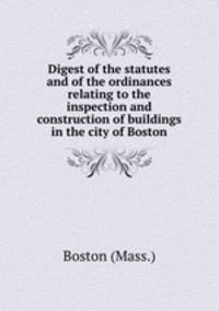 Digest of the statutes and of the ordinances relating to the inspection and construction of buildings in the city of Boston