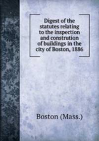 Digest of the statutes relating to the inspection and constrution of buildings in the city of Boston, 1886