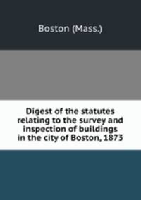 Digest of the statutes relating to the survey and inspection of buildings in the city of Boston, 1873