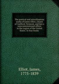 The poetical and miscellaneous works of James Elliot, citizen of Guilford, Vermont, and late a noncommissioned officer in the Legion of the United States. In four books