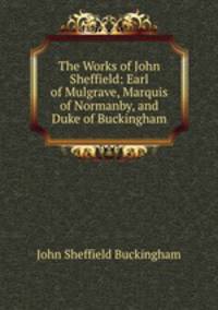 The Works of John Sheffield: Earl of Mulgrave, Marquis of Normanby, and Duke of Buckingham