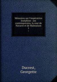 Mmoires sur l`impratrice Josphine : ses contemporains, la cour de Navarre et de Malmaison. 1