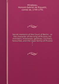 Secret memoirs of the Court of Berlin : or the character of the king of Prussia, his ministers, mistresses, generals, courtiers, favourites, and the royal family of Prussia. I