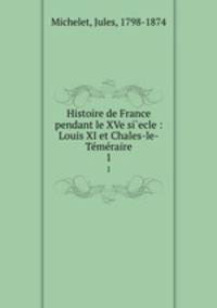 Histoire de France pendant le XVe si`ecle : Louis XI et Chales-le-Tmraire. 1