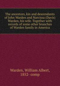 The ancestors, kin and descendants of John Warden and Narcissa (Davis) Warden, his wife. Together with records of some other branches of Warden family in America