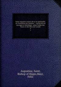 Saint Augustin maitre de la vie spirituelle, ou, Formation du chrtien . : extrait de ses ouvrages et distribus . selon l`ordre des hours et des ftes de l`anne. 4