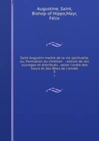 Saint Augustin maitre de la vie spirituelle, ou, Formation du chrtien . : extrait de ses ouvrages et distribus . selon l`ordre des hours et des ftes de l`anne. 3