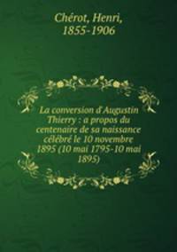 La conversion d`Augustin Thierry : a propos du centenaire de sa naissance clbr le 10 novembre 1895 (10 mai 1795-10 mai 1895)