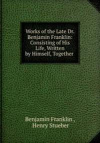Works of the Late Dr. Benjamin Franklin: Consisting of His Life, Written by Himself, Together .