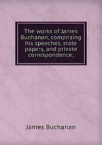 The works of James Buchanan, comprising his speeches, state papers, and private correspondence;