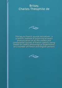 The key to French sounds microform : a scientific method of acquiring an exact pronunciation of all the vowels and consonantal sounds of French speech, being based on careful phonological experiments on a number of French and English persons