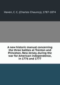 A new historic manual concerning the three battles at Trenton and Princeton, New Jersey, during the war for American independence, in 1776 and 1777