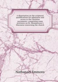 A dissertation on the scriptural qualifications for admission and access to the Christian sacraments: comprising some strictures on Dr. Hemmenway`s Discourse concerning the church