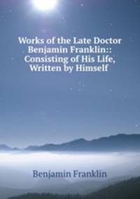 Works of the Late Doctor Benjamin Franklin:: Consisting of His Life, Written by Himself .