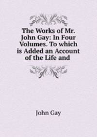 The Works of Mr. John Gay: In Four Volumes. To which is Added an Account of the Life and .