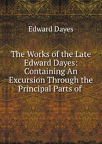 The Works of the Late Edward Dayes: Containing An Excursion Through the Principal Parts of .