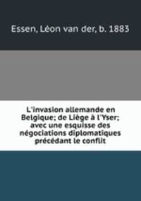 L`invasion allemande en Belgique; de Lige l`Yser; avec une esquisse des ngociations diplomatiques prcdant le conflit