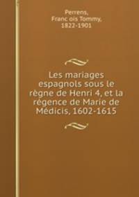 Les mariages espagnols sous le rgne de Henri 4, et la rgence de Marie de Mdicis, 1602-1615