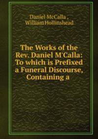 The Works of the Rev. Daniel M`Calla: To which is Prefixed a Funeral Discourse, Containing a .