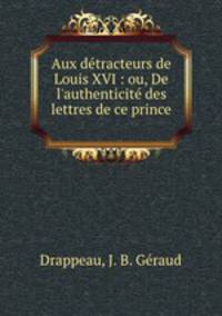 Aux dtracteurs de Louis XVI : ou, De l`authenticit des lettres de ce prince .