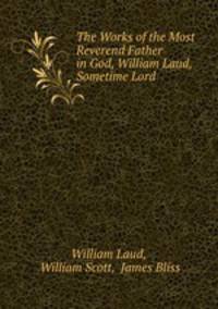 The Works of the Most Reverend Father in God, William Laud, Sometime Lord .