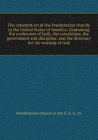 The constitution of the Presbyterian church, in the United States of America. Containing the confession of faith, the catechisms, the government and discipline, and the directory for the worship of God