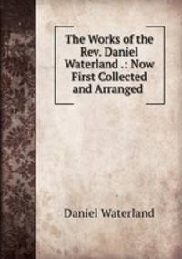 The Works of the Rev. Daniel Waterland .: Now First Collected and Arranged .