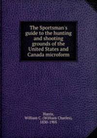 The Sportsman`s guide to the hunting and shooting grounds of the United States and Canada microform