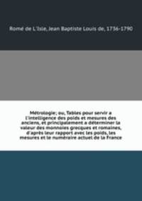 Mtrologie; ou, Tables pour servir a l`intelligence des poids et mesures des anciens, et principalement a dterminer la valeur des monnoies grecques et romaines, d`aprs leur rapport avec les poids, les mesures et le numraire actuel de la France