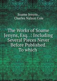 The Works of Soame Jenyns, Esq. .: Including Several Pieces Never Before Published. To which .