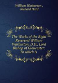 The Works of the Right Reverend William Warburton, D.D., Lord Bishop of Gloucester: To which is .